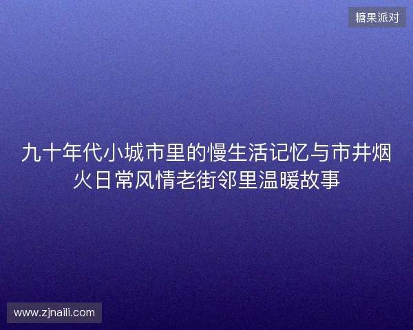 九十年代小城市里的慢生活记忆与市井烟火日常风情老街邻里温暖故事