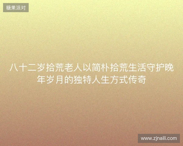 八十二岁拾荒老人以简朴拾荒生活守护晚年岁月的独特人生方式传奇 八十二岁拾荒老人以简朴拾荒生活守护晚年岁月的独特人生方式传奇