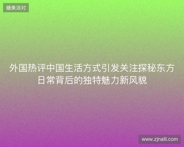 外国热评中国生活方式引发关注探秘东方日常背后的独特魅力新风貌 外国热评中国生活方式引发关注探秘东方日常背后的独特魅力新风貌