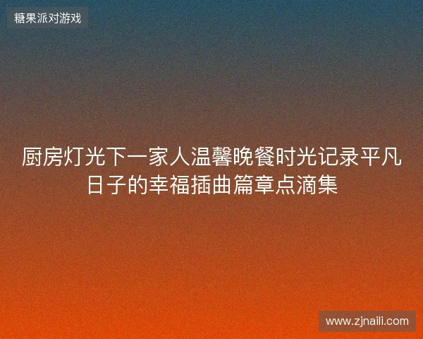 厨房灯光下一家人温馨晚餐时光记录平凡日子的幸福插曲篇章点滴集 厨房灯光下一家人温馨晚餐时光记录平凡日子的幸福插曲篇章点滴集